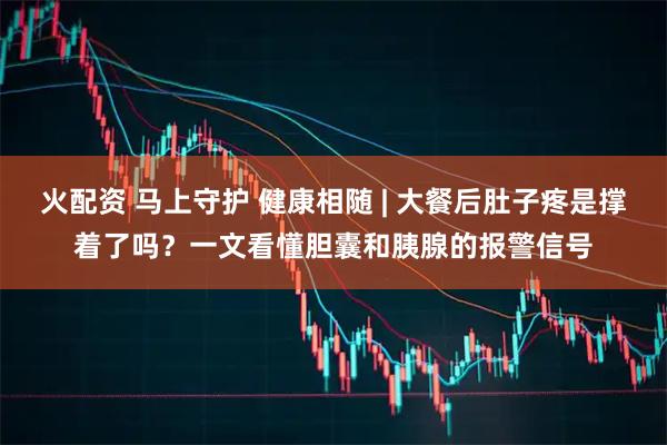 火配资 马上守护 健康相随 | 大餐后肚子疼是撑着了吗？一文看懂胆囊和胰腺的报警信号
