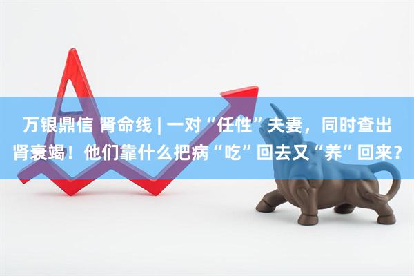 万银鼎信 肾命线 | 一对“任性”夫妻，同时查出肾衰竭！他们靠什么把病“吃”回去又“养”回来？