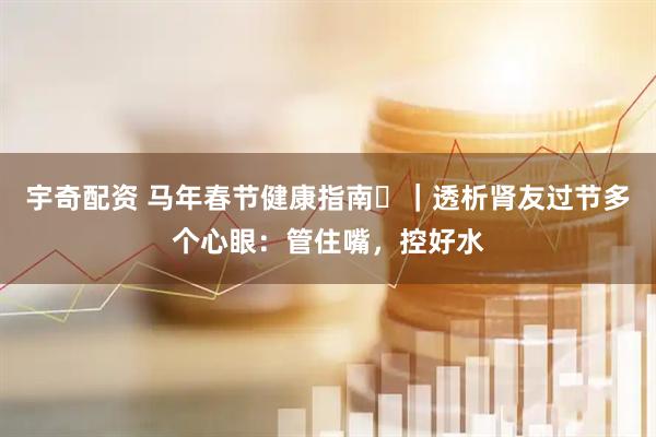 宇奇配资 马年春节健康指南㊸｜透析肾友过节多个心眼：管住嘴，控好水