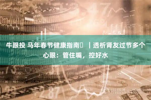 牛跟投 马年春节健康指南㊸｜透析肾友过节多个心眼：管住嘴，控好水
