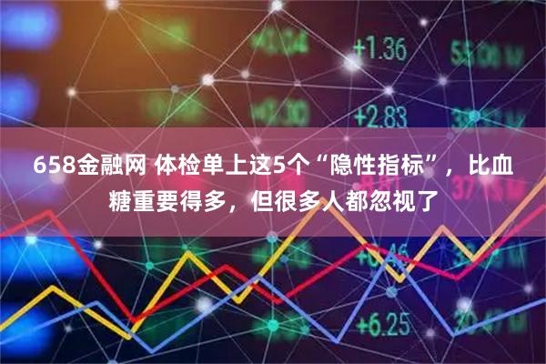 658金融网 体检单上这5个“隐性指标”，比血糖重要得多，但很多人都忽视了