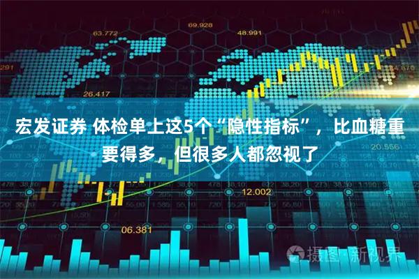 宏发证券 体检单上这5个“隐性指标”，比血糖重要得多，但很多人都忽视了