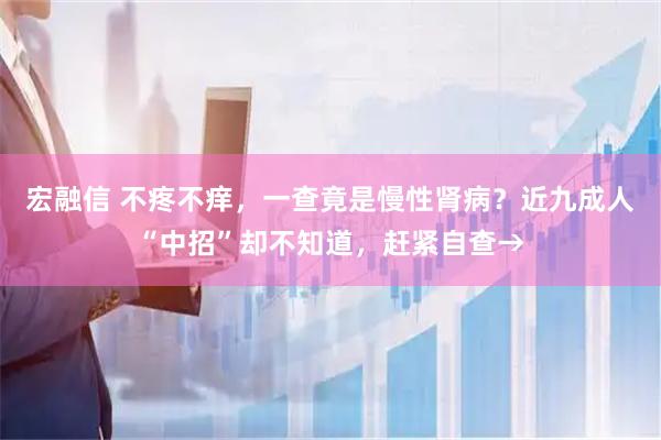 宏融信 不疼不痒，一查竟是慢性肾病？近九成人“中招”却不知道，赶紧自查→