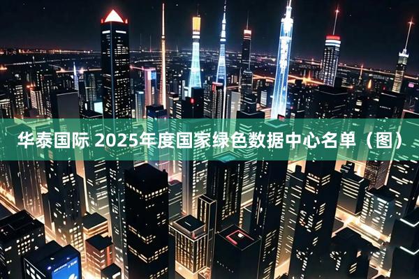 华泰国际 2025年度国家绿色数据中心名单（图）