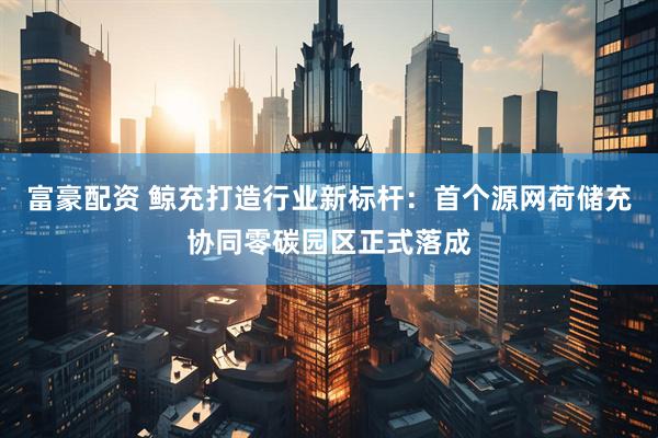 富豪配资 鲸充打造行业新标杆：首个源网荷储充协同零碳园区正式落成