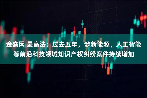 金盛网 最高法：过去五年，涉新能源、人工智能等前沿科技领域知识产权纠纷案件持续增加