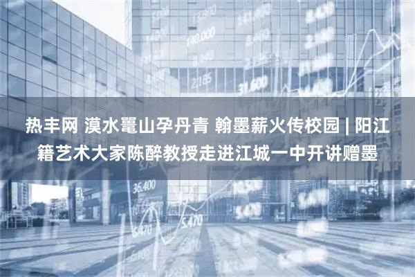 热丰网 漠水鼍山孕丹青 翰墨薪火传校园 | 阳江籍艺术大家陈醉教授走进江城一中开讲赠墨