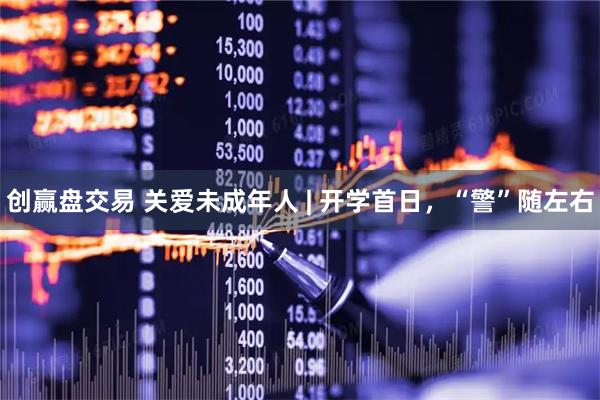 创赢盘交易 关爱未成年人 | 开学首日，“警”随左右