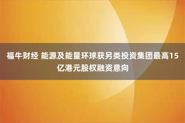 福牛财经 能源及能量环球获另类投资集团最高15亿港元股权融资意向