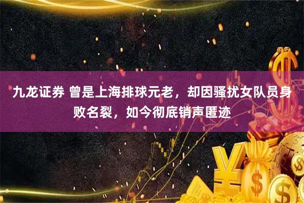 九龙证券 曾是上海排球元老，却因骚扰女队员身败名裂，如今彻底销声匿迹