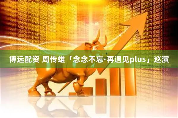 博远配资 周传雄「念念不忘·再遇见plus」巡演