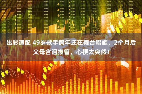 出彩速配 49岁歌手跨年还在舞台唱歌，2个月后父母含泪拔管，心梗太突然！