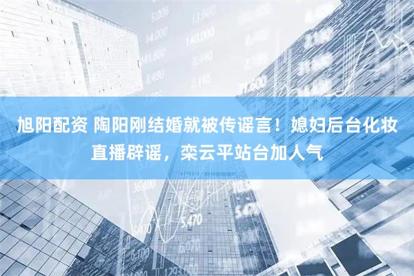 旭阳配资 陶阳刚结婚就被传谣言！媳妇后台化妆直播辟谣，栾云平站台加人气