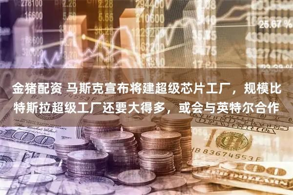 金猪配资 马斯克宣布将建超级芯片工厂，规模比特斯拉超级工厂还要大得多，或会与英特尔合作