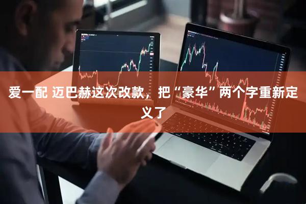 爱一配 迈巴赫这次改款，把“豪华”两个字重新定义了