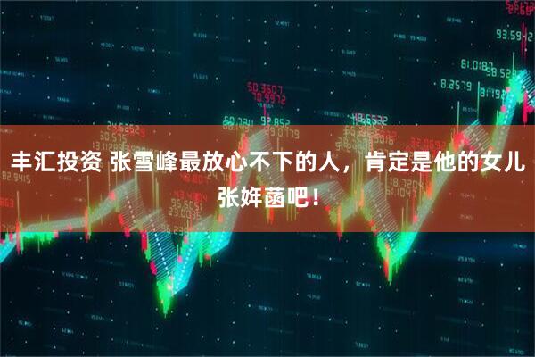 丰汇投资 张雪峰最放心不下的人，肯定是他的女儿张姩菡吧！