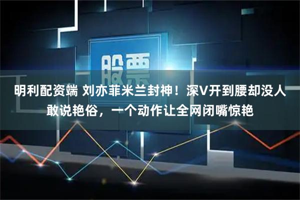 明利配资端 刘亦菲米兰封神！深V开到腰却没人敢说艳俗，一个动作让全网闭嘴惊艳