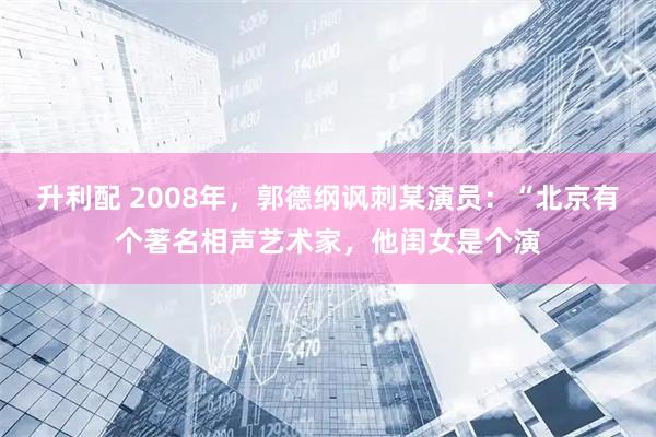 升利配 2008年，郭德纲讽刺某演员：“北京有个著名相声艺术家，他闺女是个演