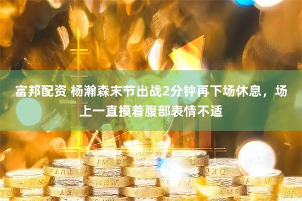 富邦配资 杨瀚森末节出战2分钟再下场休息，场上一直摸着腹部表情不适
