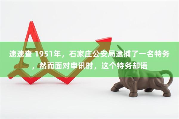 速速查 1951年，石家庄公安局逮捕了一名特务，然而面对审讯时，这个特务却语