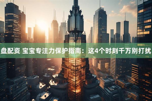 盘配资 宝宝专注力保护指南：这4个时刻千万别打扰