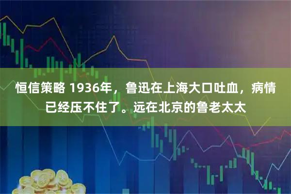 恒信策略 1936年，鲁迅在上海大口吐血，病情已经压不住了。远在北京的鲁老太太