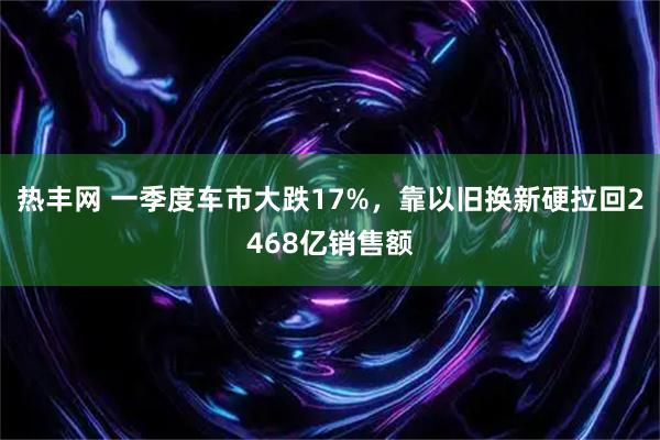 热丰网 一季度车市大跌17%，靠以旧换新硬拉回2468亿销售额