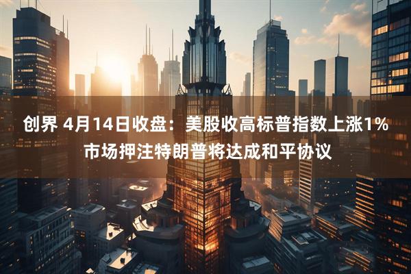 创界 4月14日收盘：美股收高标普指数上涨1% 市场押注特朗普将达成和平协议