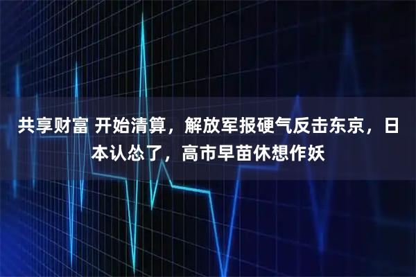 共享财富 开始清算，解放军报硬气反击东京，日本认怂了，高市早苗休想作妖