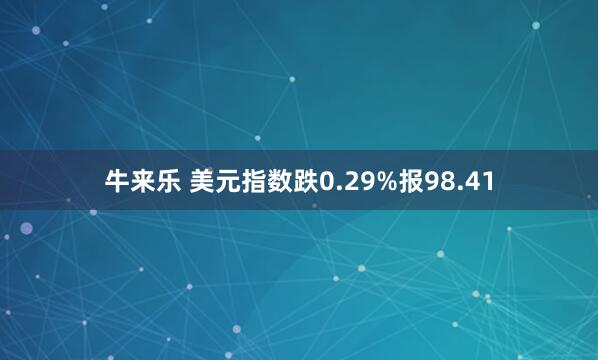 牛来乐 美元指数跌0.29%报98.41