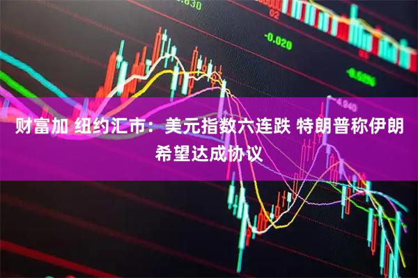 财富加 纽约汇市：美元指数六连跌 特朗普称伊朗希望达成协议