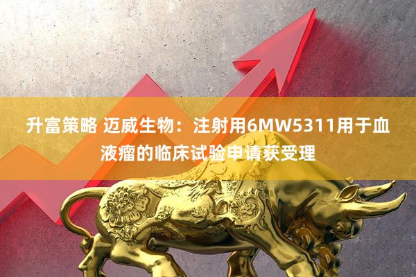 升富策略 迈威生物：注射用6MW5311用于血液瘤的临床试验申请获受理