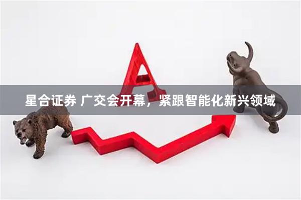 星合证券 广交会开幕，紧跟智能化新兴领域
