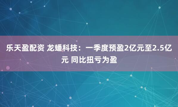 乐天盈配资 龙蟠科技：一季度预盈2亿元至2.5亿元 同比扭亏为盈