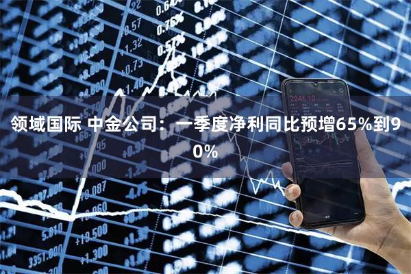 领域国际 中金公司：一季度净利同比预增65%到90%
