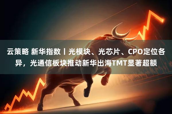 云策略 新华指数丨光模块、光芯片、CPO定位各异，光通信板块推动新华出海TMT显著超额