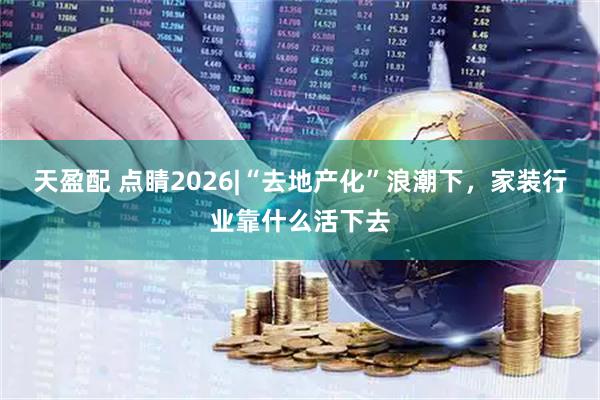 天盈配 点睛2026|“去地产化”浪潮下，家装行业靠什么活下去