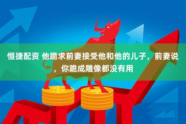 恒捷配资 他跪求前妻接受他和他的儿子，前妻说，你跪成雕像都没有用
