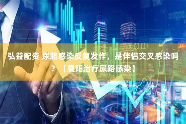弘益配资 尿路感染反复发作，是伴侣交叉感染吗？【襄阳治疗尿路感染】