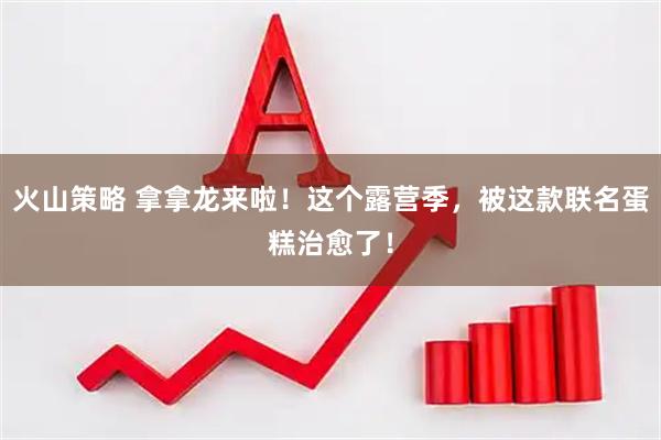 火山策略 拿拿龙来啦！这个露营季，被这款联名蛋糕治愈了！