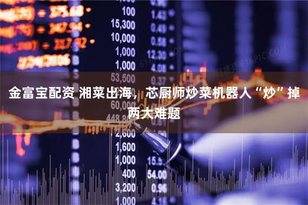 金富宝配资 湘菜出海,芯厨师炒菜机器人“炒”掉两大难题