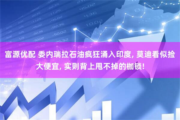 富源优配 委内瑞拉石油疯狂涌入印度, 莫迪看似捡大便宜, 实则背上甩不掉的枷锁!