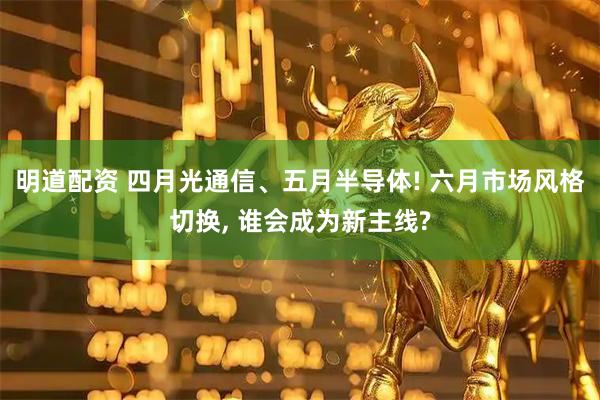 明道配资 四月光通信、五月半导体! 六月市场风格切换, 谁会成为新主线?