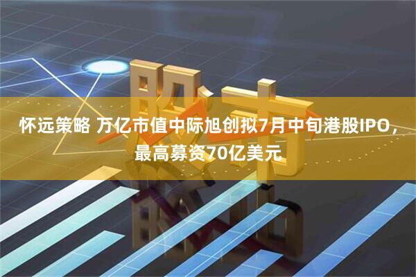 怀远策略 万亿市值中际旭创拟7月中旬港股IPO，最高募资70亿美元