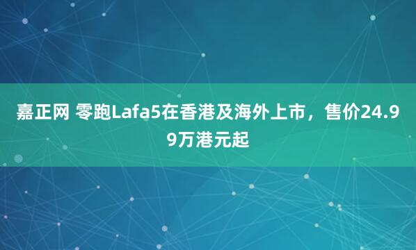 嘉正网 零跑Lafa5在香港及海外上市，售价24.99万港元起