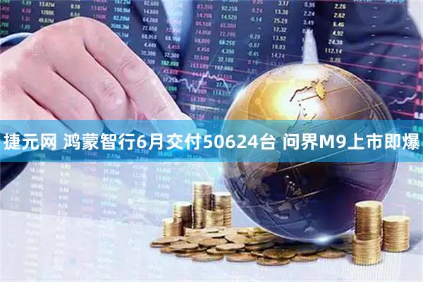 捷元网 鸿蒙智行6月交付50624台 问界M9上市即爆