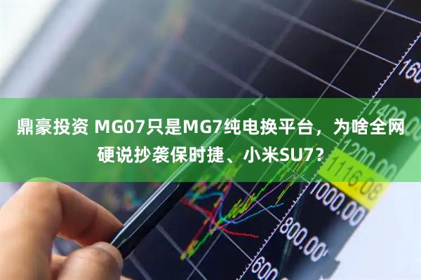 鼎豪投资 MG07只是MG7纯电换平台,为啥全网硬说抄袭保时捷、小米SU7?
