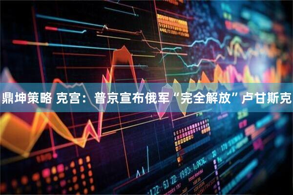 鼎坤策略 克宫：普京宣布俄军“完全解放”卢甘斯克