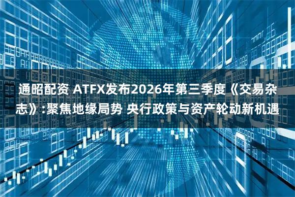通昭配资 ATFX发布2026年第三季度《交易杂志》:聚焦地缘局势 央行政策与资产轮动新机遇