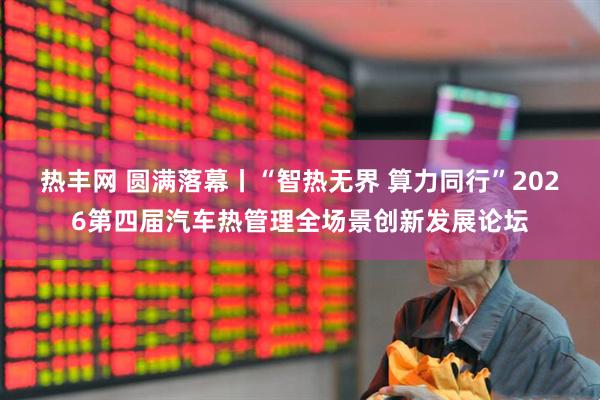 热丰网 圆满落幕丨“智热无界 算力同行”2026第四届汽车热管理全场景创新发展论坛